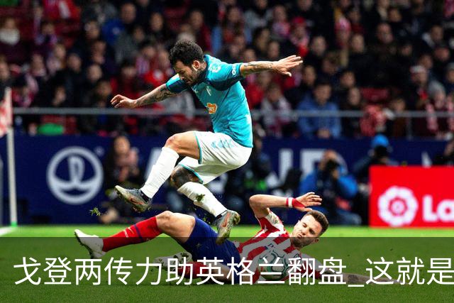 戈登两传力助英格兰翻盘 这就是巴萨为何放弃拉什福德