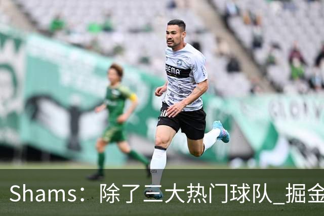 Shams：除了三大热门球队 掘金马刺尼克斯等队也有可能半路杀出
